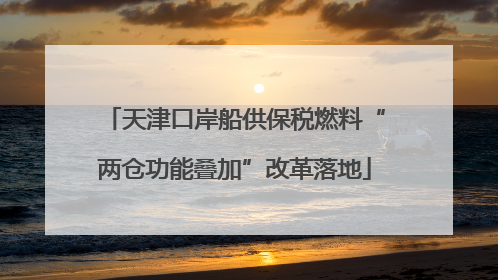 天津口岸船供保税燃料“两仓功能叠加”改革落地