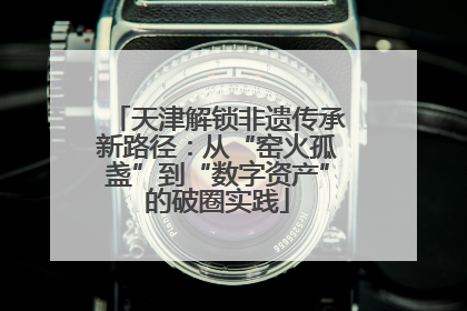 天津解锁非遗传承新路径：从“窑火孤盏”到“数字资产”的破圈实践