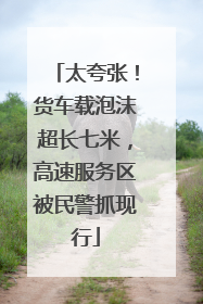 太夸张！货车载泡沫超长七米，高速服务区被民警抓现行