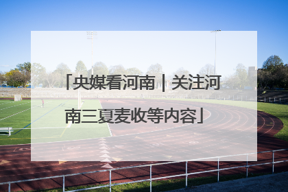 央媒看河南｜关注河南三夏麦收等内容