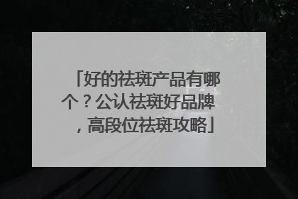 好的祛斑产品有哪个？公认祛斑好品牌，高段位祛斑攻略