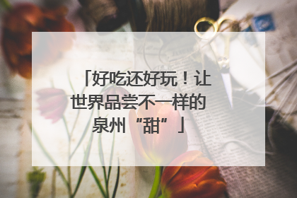 好吃还好玩！让世界品尝不一样的泉州“甜”