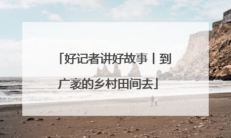 好记者讲好故事丨到广袤的乡村田间去