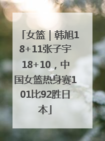女篮｜韩旭18+11张子宇18+10，中国女篮热身赛101比92胜日本