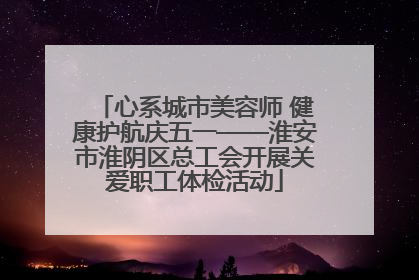 心系城市美容师 健康护航庆五一——淮安市淮阴区总工会开展关爱职工体检活动