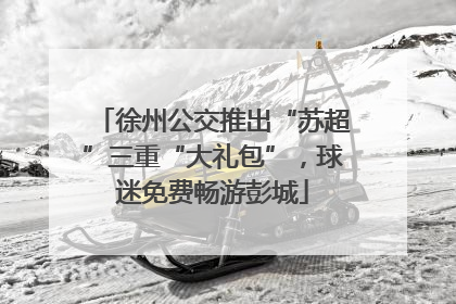 徐州公交推出“苏超”三重“大礼包”，球迷免费畅游彭城