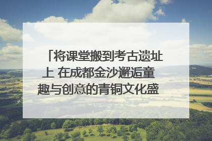 将课堂搬到考古遗址上 在成都金沙邂逅童趣与创意的青铜文化盛宴｜文化中国行