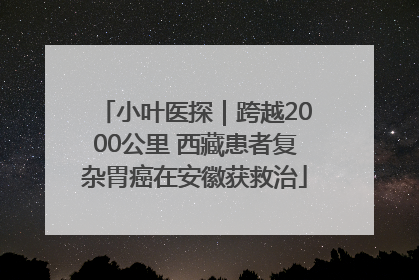 小叶医探｜跨越2000公里 西藏患者复杂胃癌在安徽获救治