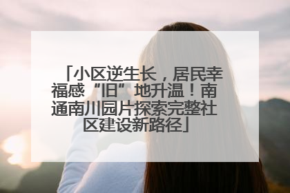 小区逆生长，居民幸福感“旧”地升温！南通南川园片探索完整社区建设新路径