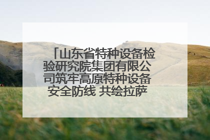 山东省特种设备检验研究院集团有限公司筑牢高原特种设备安全防线 共绘拉萨美好生活画卷