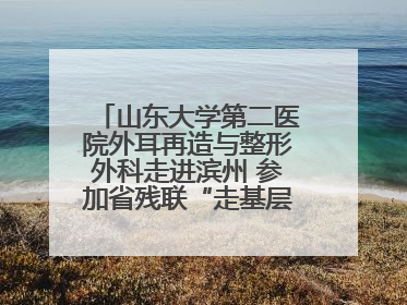 山东大学第二医院外耳再造与整形外科走进滨州 参加省残联“走基层 送康复”行动
