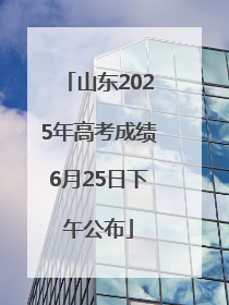 山东2025年高考成绩6月25日下午公布