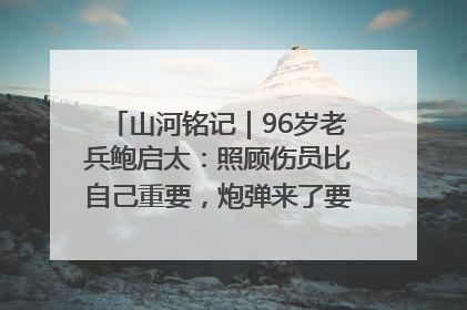 山河铭记｜96岁老兵鲍启太：照顾伤员比自己重要，炮弹来了要趴在他们身上