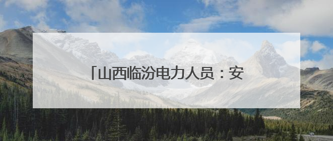 山西临汾电力人员：安全无小事 匠心守光明