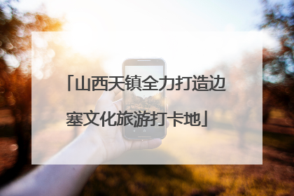 山西天镇全力打造边塞文化旅游打卡地