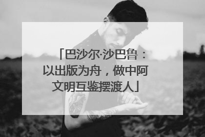 巴沙尔·沙巴鲁：以出版为舟，做中阿文明互鉴摆渡人