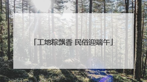 工地粽飘香 民俗迎端午
