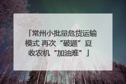 常州小批量危货运输模式 再次“破题”夏收农机“加油难”