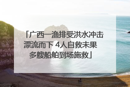 广西一渔排受洪水冲击漂流而下 4人自救未果多艘船舶到场施救