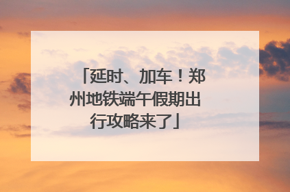 延时、加车！郑州地铁端午假期出行攻略来了