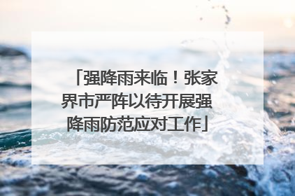 强降雨来临！张家界市严阵以待开展强降雨防范应对工作