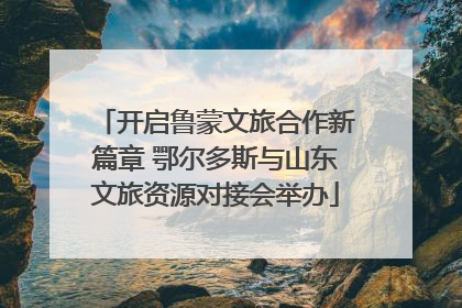 开启鲁蒙文旅合作新篇章 鄂尔多斯与山东文旅资源对接会举办