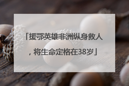 援鄂英雄非洲纵身救人，将生命定格在38岁