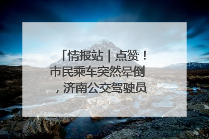 情报站｜点赞！市民乘车突然晕倒，济南公交驾驶员和乘客热心相助