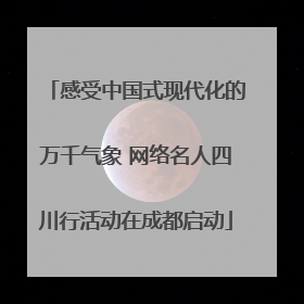 感受中国式现代化的万千气象 网络名人四川行活动在成都启动