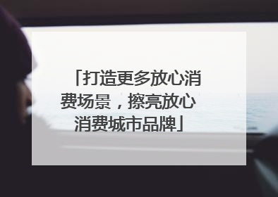 打造更多放心消费场景，擦亮放心消费城市品牌