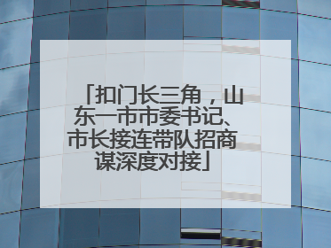 扣门长三角，山东一市市委书记、市长接连带队招商谋深度对接