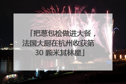 把葱包桧做进大餐，法国大厨在杭州收获第 30 颗米其林星