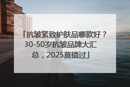 抗皱紧致护肤品哪款好？30-50岁抗皱品牌大汇总，2025莫错过