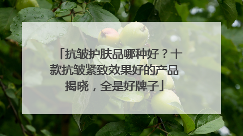 抗皱护肤品哪种好？十款抗皱紧致效果好的产品揭晓，全是好牌子