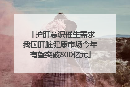 护肝意识催生需求 我国肝脏健康市场今年有望突破800亿元