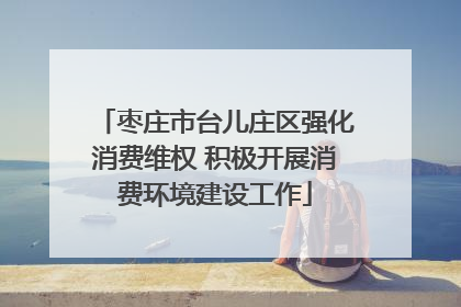 枣庄市台儿庄区强化消费维权 积极开展消费环境建设工作