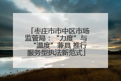 枣庄市市中区市场监管局：“力度”与“温度”兼具 推行服务型执法新范式