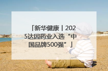新华健康丨2025达因药业入选“中国品牌500强”
