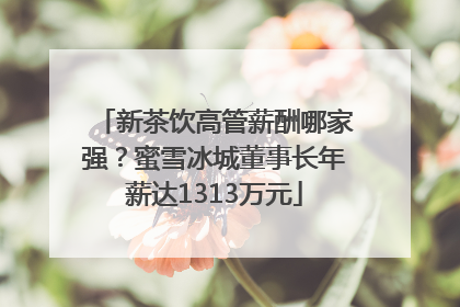 新茶饮高管薪酬哪家强？蜜雪冰城董事长年薪达1313万元