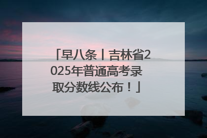 早八条丨吉林省2025年普通高考录取分数线公布！