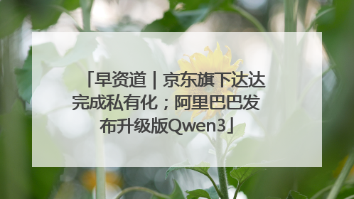 早资道｜京东旗下达达完成私有化；阿里巴巴发布升级版Qwen3