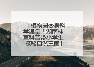 植物园变身科学课堂！湖南林草科普带小学生探秘自然王国