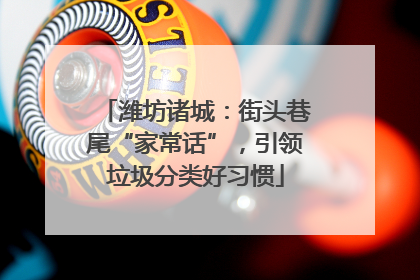 潍坊诸城：街头巷尾“家常话”，引领垃圾分类好习惯