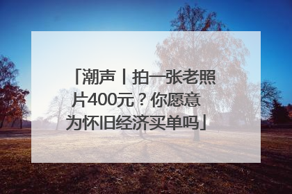 潮声丨拍一张老照片400元？你愿意为怀旧经济买单吗