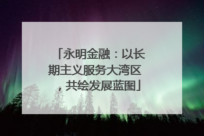 永明金融：以长期主义服务大湾区，共绘发展蓝图