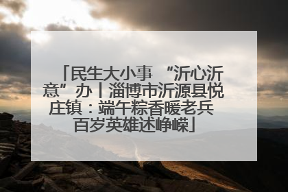 民生大小事 “沂心沂意”办丨淄博市沂源县悦庄镇：端午粽香暖老兵 百岁英雄述峥嵘