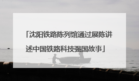 沈阳铁路陈列馆通过展陈讲述中国铁路科技强国故事