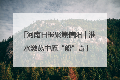 河南日报聚焦信阳｜淮水激荡中原“船”奇