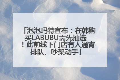 泡泡玛特宣布：在韩购买LABUBU需先抽选！此前线下门店有人通宵排队、吵架动手