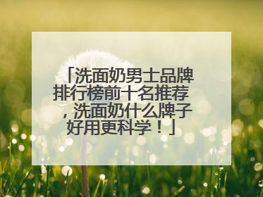 洗面奶男士品牌排行榜前十名推荐，洗面奶什么牌子好用更科学！